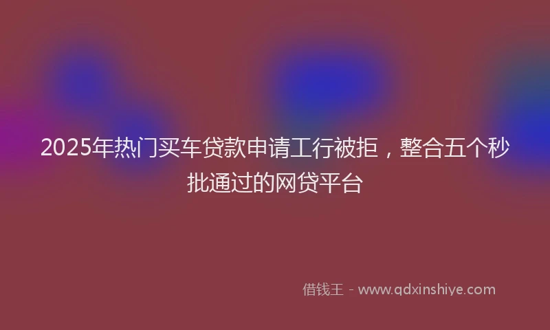 2025年热门买车贷款申请工行被拒，整合五个秒批通过的网贷平台