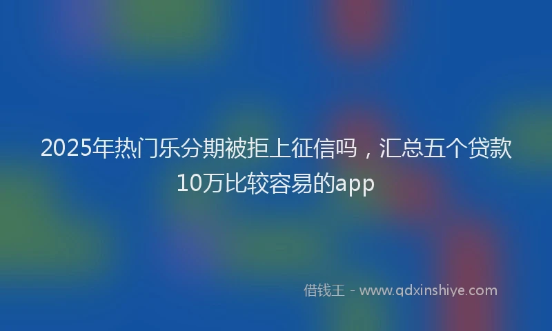 2025年热门乐分期被拒上征信吗，汇总五个贷款10万比较容易的app