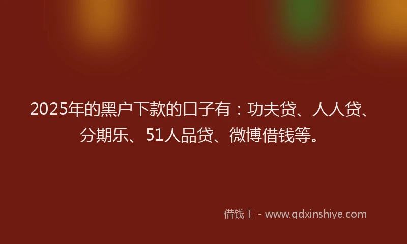 2025年的黑户下款的口子有：功夫贷、人人贷、分期乐、51人品贷、微博借钱等。