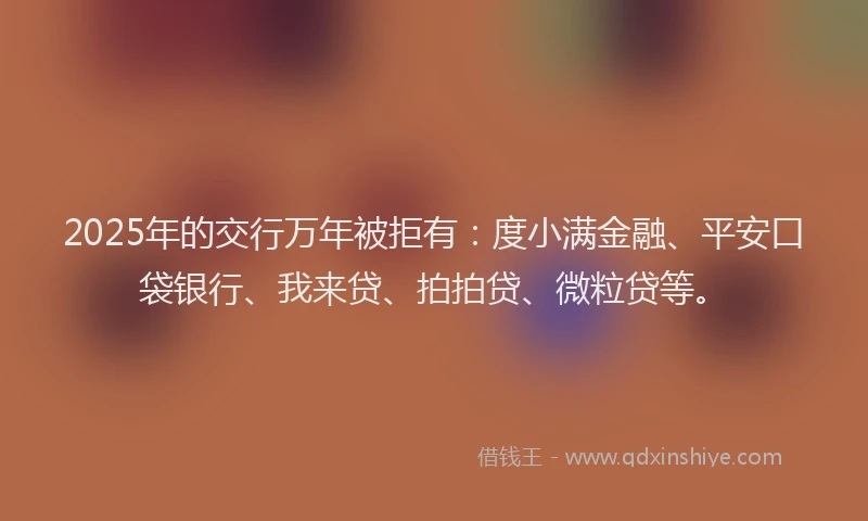 2025年的交行万年被拒有：度小满金融、平安口袋银行、我来贷、拍拍贷、微粒贷等。