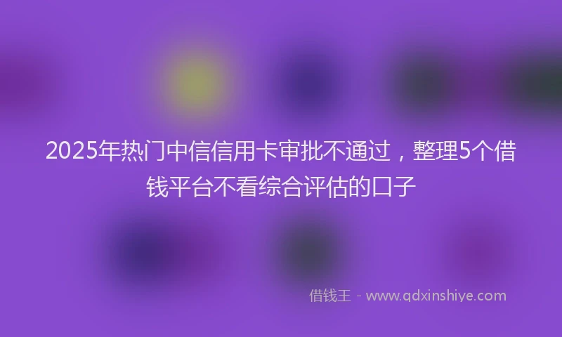2025年热门中信信用卡审批不通过，整理5个借钱平台不看综合评估的口子