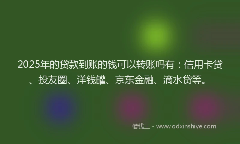 2025年的贷款到账的钱可以转账吗有：信用卡贷、投友圈、洋钱罐、京东金融、滴水贷等。