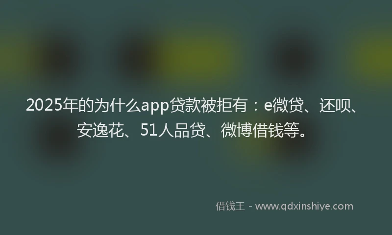 2025年的为什么app贷款被拒有：e微贷、还呗、安逸花、51人品贷、微博借钱等。