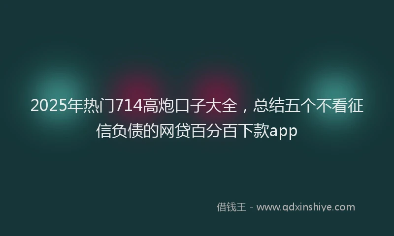 2025年热门714高炮口子大全，总结五个不看征信负债的网贷百分百下款app