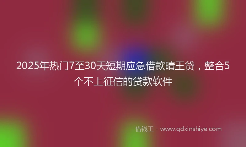 2025年热门7至30天短期应急借款晴王贷，整合5个不上征信的贷款软件