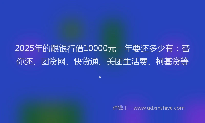 2025年的跟银行借10000元一年要还多少有：替你还、团贷网、快贷通、美团生活费、柯基贷等。