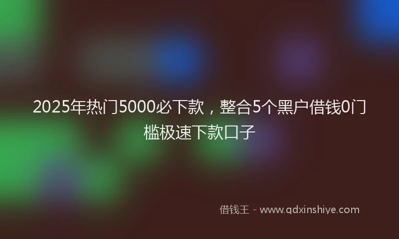 2025年热门5000必下款，整合5个黑户借钱0门槛极速下款口子