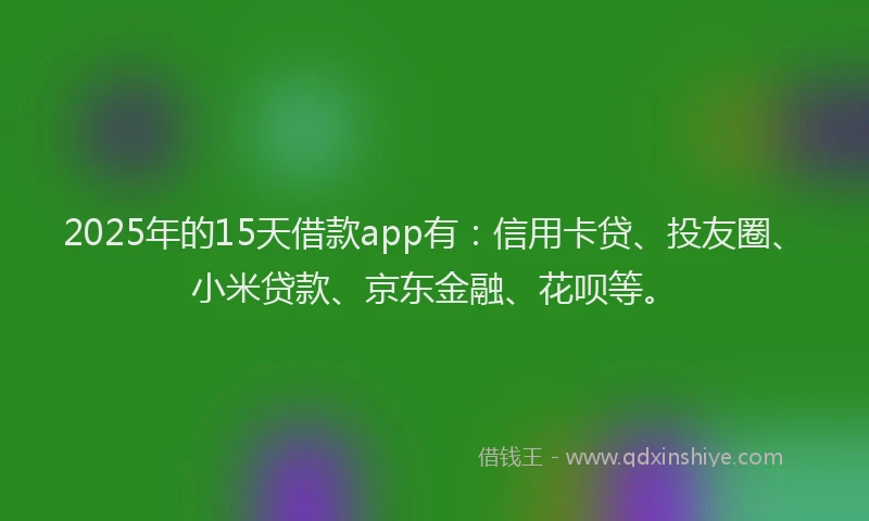 2025年的15天借款app有：信用卡贷、投友圈、小米贷款、京东金融、花呗等。