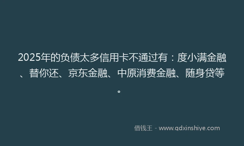 2025年的负债太多信用卡不通过有：度小满金融、替你还、京东金融、中原消费金融、随身贷等。