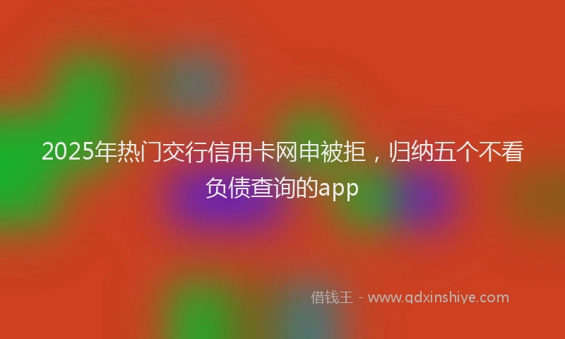 2025年热门交行信用卡网申被拒，归纳五个不看负债查询的app