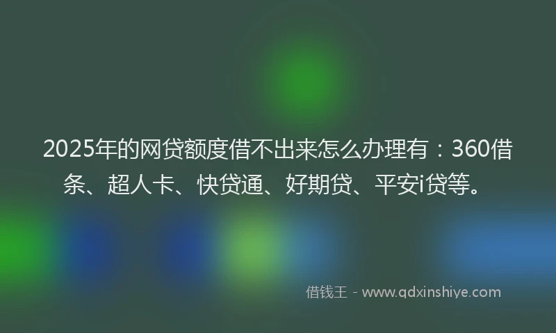 2025年的网贷额度借不出来怎么办理有：360借条、超人卡、快贷通、好期贷、平安i贷等。