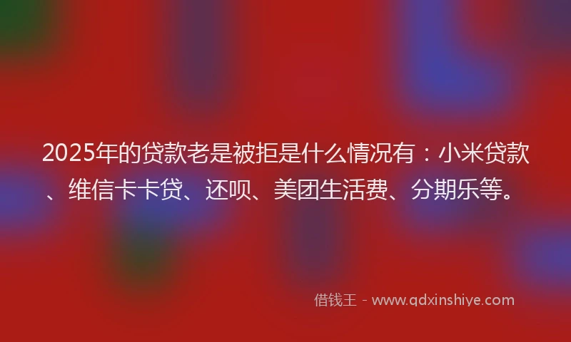 2025年的贷款老是被拒是什么情况有：小米贷款、维信卡卡贷、还呗、美团生活费、分期乐等。