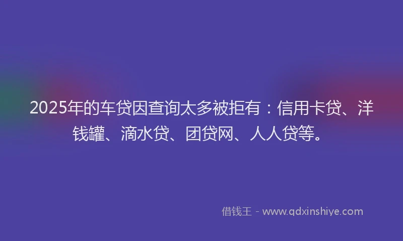 2025年的车贷因查询太多被拒有：信用卡贷、洋钱罐、滴水贷、团贷网、人人贷等。