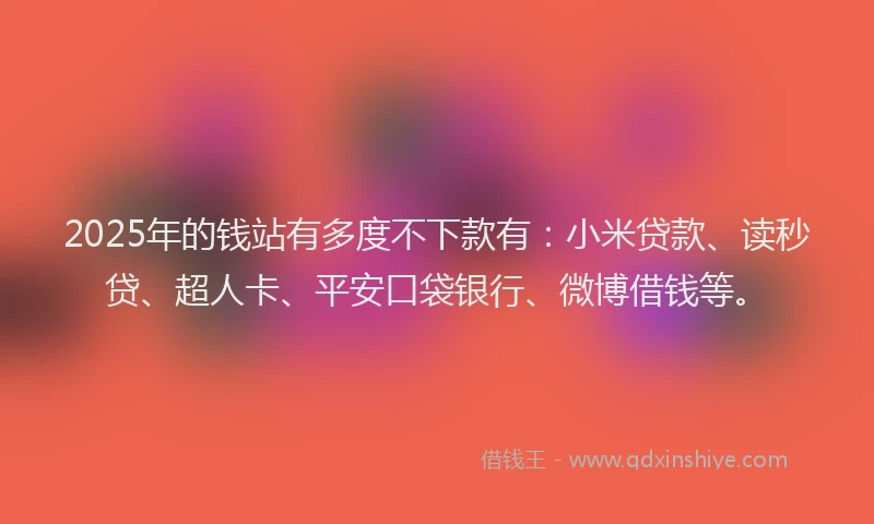 2025年的钱站有多度不下款有：小米贷款、读秒贷、超人卡、平安口袋银行、微博借钱等。