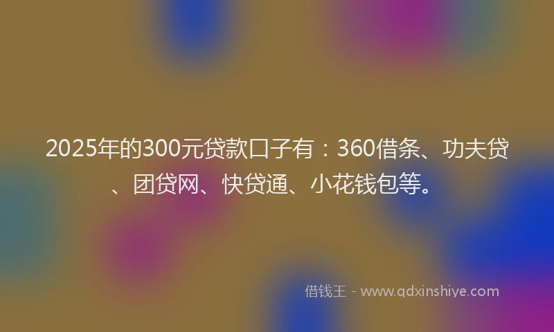2025年的300元贷款口子有：360借条、功夫贷、团贷网、快贷通、小花钱包等。