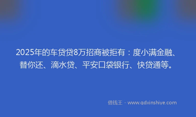 2025年的车贷贷8万招商被拒有：度小满金融、替你还、滴水贷、平安口袋银行、快贷通等。