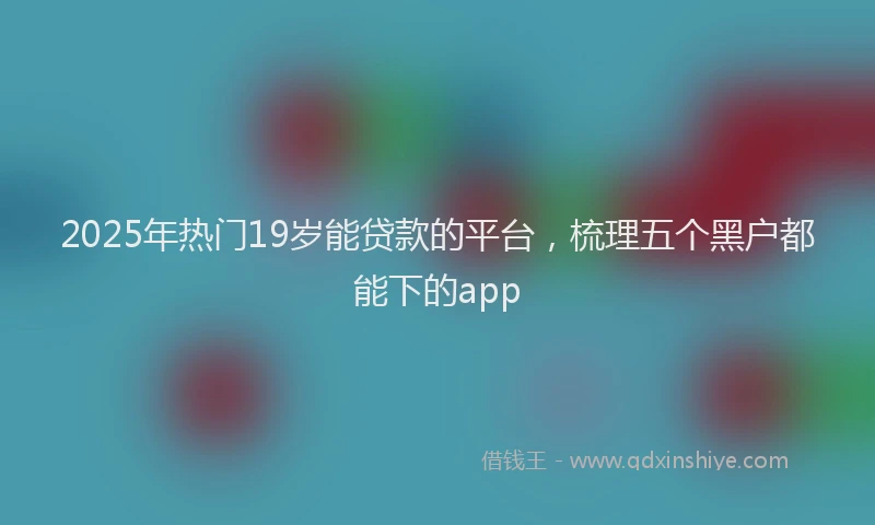 2025年热门19岁能贷款的平台，梳理五个黑户都能下的app