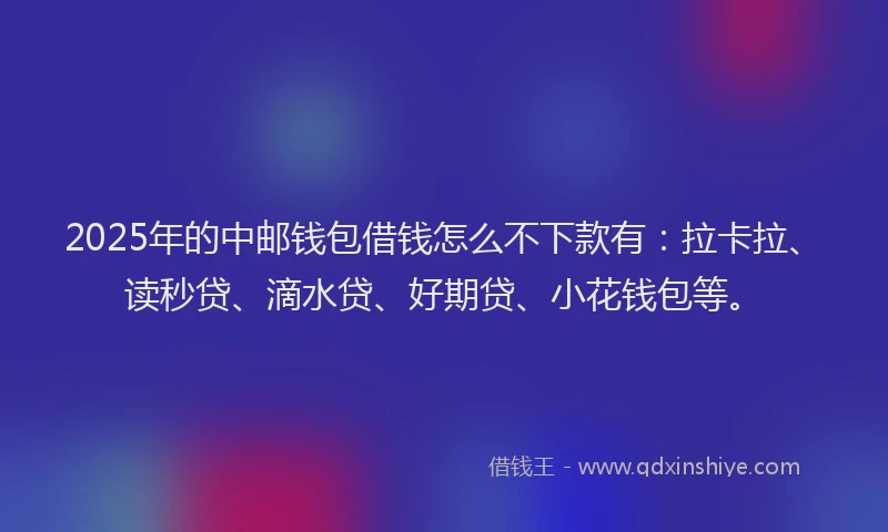 2025年的中邮钱包借钱怎么不下款有：拉卡拉、读秒贷、滴水贷、好期贷、小花钱包等。