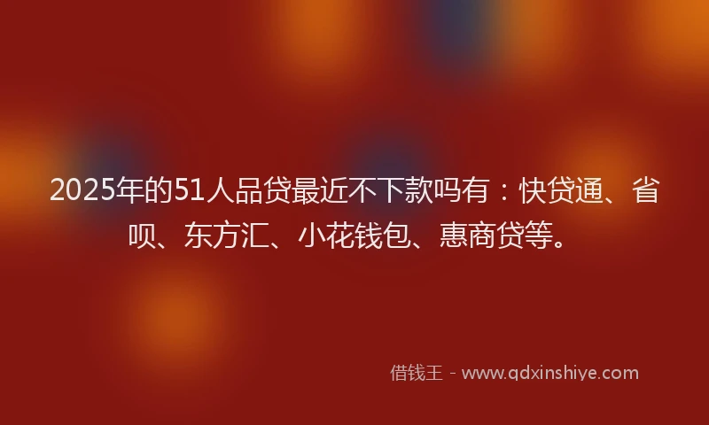 2025年的51人品贷最近不下款吗有：快贷通、省呗、东方汇、小花钱包、惠商贷等。