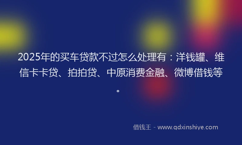 2025年的买车贷款不过怎么处理有：洋钱罐、维信卡卡贷、拍拍贷、中原消费金融、微博借钱等。