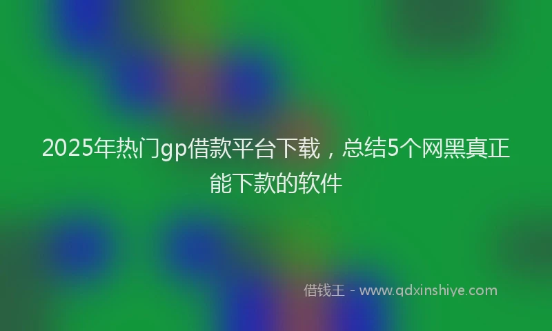 2025年热门gp借款平台下载，总结5个网黑真正能下款的软件