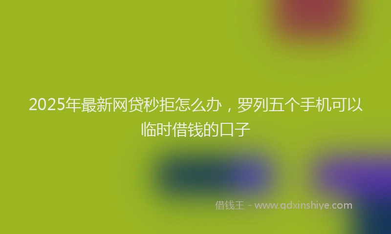 2025年最新网贷秒拒怎么办，罗列五个手机可以临时借钱的口子
