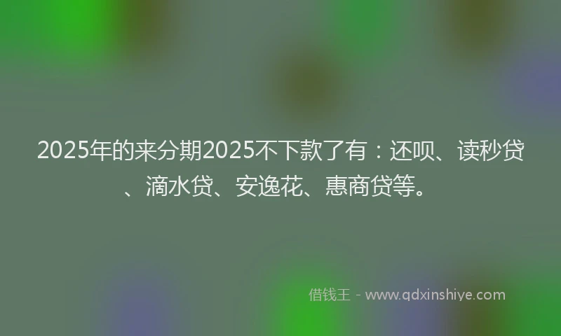 2025年的来分期2025不下款了有：还呗、读秒贷、滴水贷、安逸花、惠商贷等。