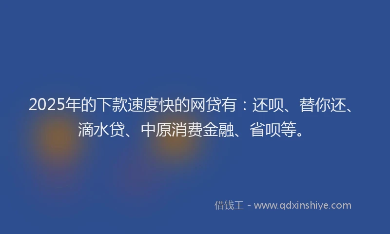 2025年的下款速度快的网贷有：还呗、替你还、滴水贷、中原消费金融、省呗等。