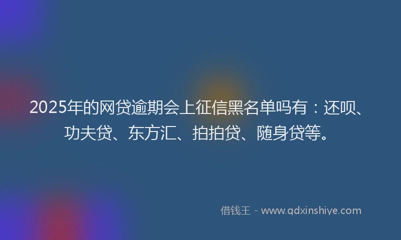 2025年的网贷逾期会上征信黑名单吗有：还呗、功夫贷、东方汇、拍拍贷、随身贷等。