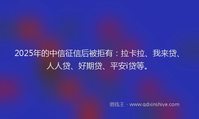 2025年的中信征信后被拒有：拉卡拉、我来贷、人人贷、好期贷、平安i贷等。