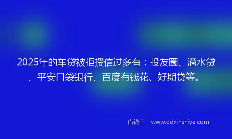2025年的车贷被拒授信过多有：投友圈、滴水贷、平安口袋银行、百度有钱花、好期贷等。