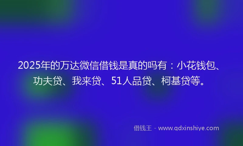 2025年的万达微信借钱是真的吗有：小花钱包、功夫贷、我来贷、51人品贷、柯基贷等。
