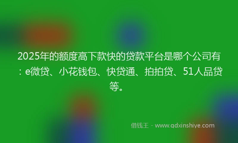 2025年的额度高下款快的贷款平台是哪个公司有：e微贷、小花钱包、快贷通、拍拍贷、51人品贷等。