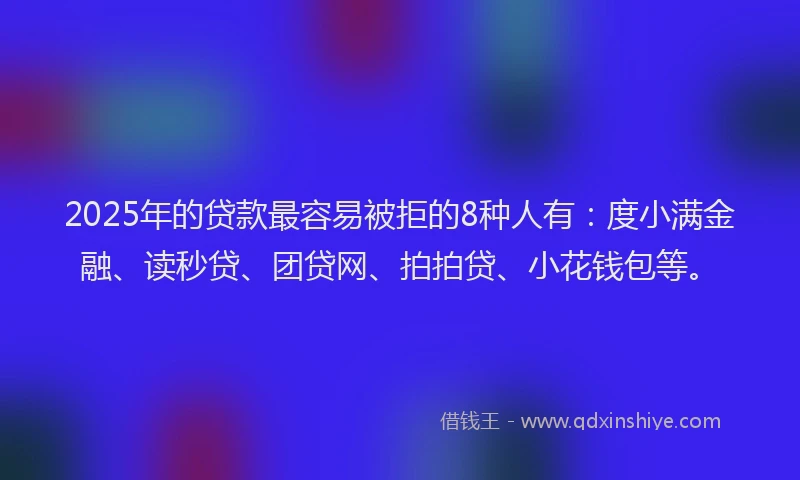 2025年的贷款最容易被拒的8种人有：度小满金融、读秒贷、团贷网、拍拍贷、小花钱包等。