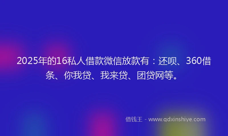 2025年的16私人借款微信放款有：还呗、360借条、你我贷、我来贷、团贷网等。