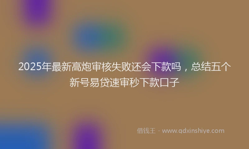 2025年最新高炮审核失败还会下款吗，总结五个新号易贷速审秒下款口子