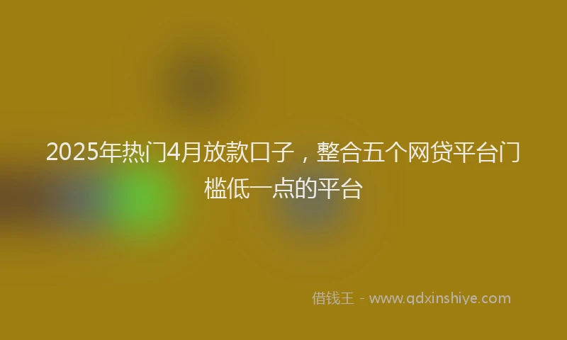 2025年热门4月放款口子，整合五个网贷平台门槛低一点的平台