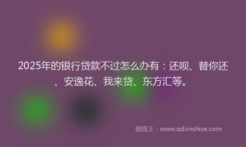 2025年的银行贷款不过怎么办有：还呗、替你还、安逸花、我来贷、东方汇等。