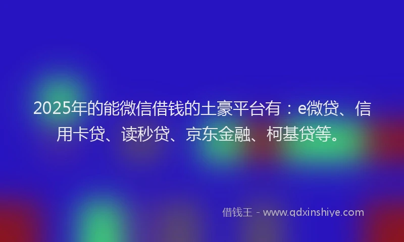 2025年的能微信借钱的土豪平台有：e微贷、信用卡贷、读秒贷、京东金融、柯基贷等。