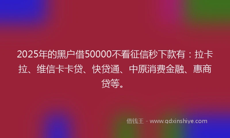 2025年的黑户借50000不看征信秒下款有：拉卡拉、维信卡卡贷、快贷通、中原消费金融、惠商贷等。