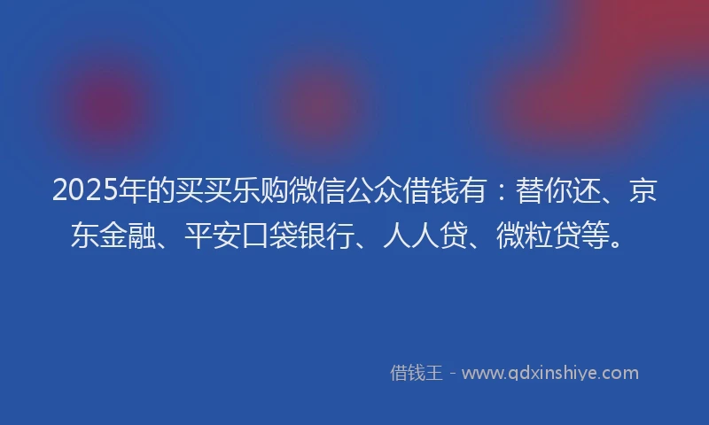 2025年的买买乐购微信公众借钱有：替你还、京东金融、平安口袋银行、人人贷、微粒贷等。