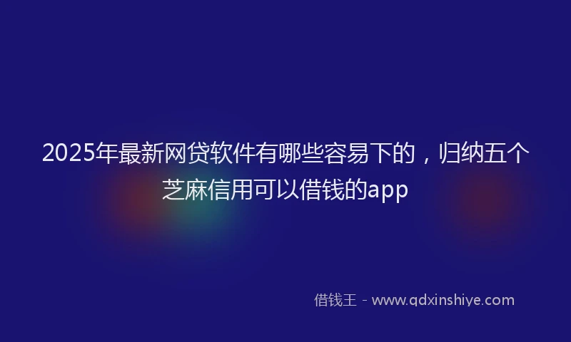 2025年最新网贷软件有哪些容易下的，归纳五个芝麻信用可以借钱的app