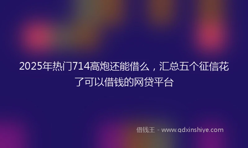 2025年热门714高炮还能借么，汇总五个征信花了可以借钱的网贷平台