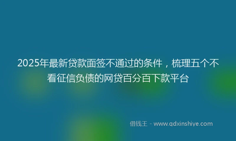 2025年最新贷款面签不通过的条件，梳理五个不看征信负债的网贷百分百下款平台
