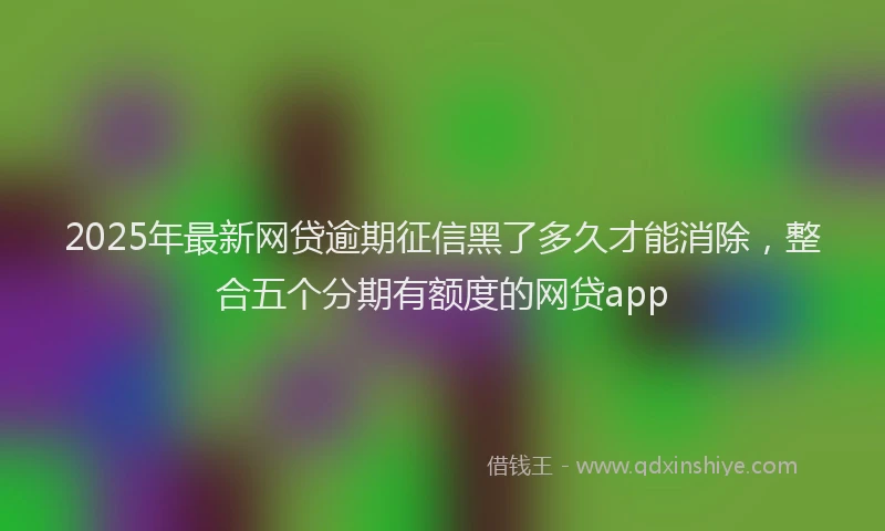2025年最新网贷逾期征信黑了多久才能消除，整合五个分期有额度的网贷app