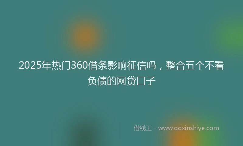 2025年热门360借条影响征信吗，整合五个不看负债的网贷口子