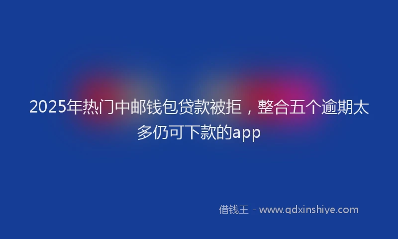 2025年热门中邮钱包贷款被拒，整合五个逾期太多仍可下款的app