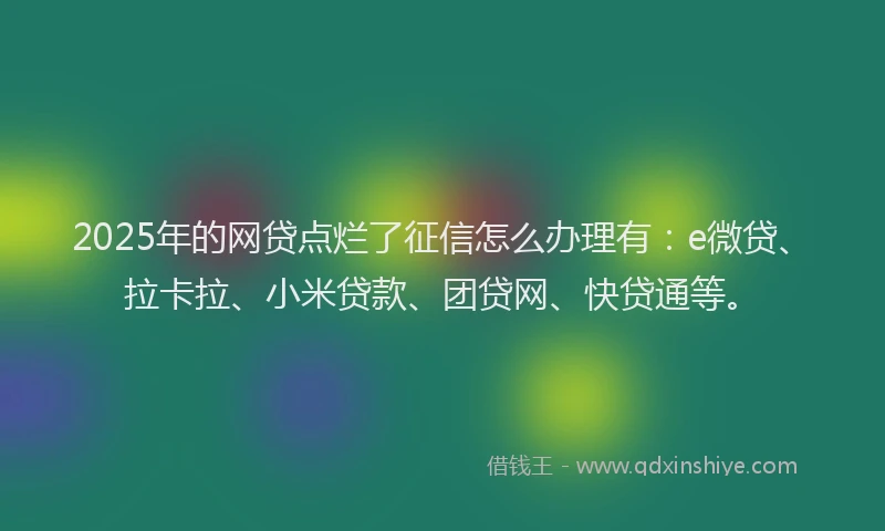 2025年的网贷点烂了征信怎么办理有：e微贷、拉卡拉、小米贷款、团贷网、快贷通等。
