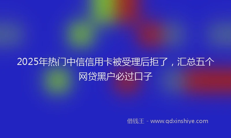 2025年热门中信信用卡被受理后拒了，汇总五个网贷黑户必过口子