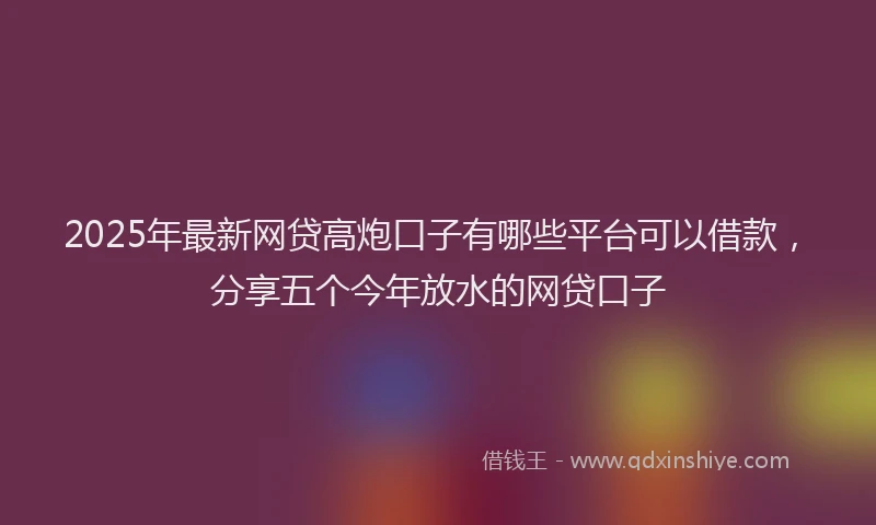 2025年最新网贷高炮口子有哪些平台可以借款，分享五个今年放水的网贷口子